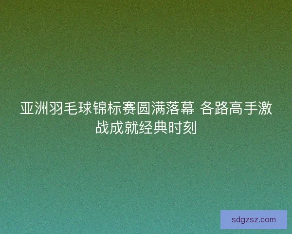 亚洲羽毛球锦标赛圆满落幕 各路高手激战成就经典时刻